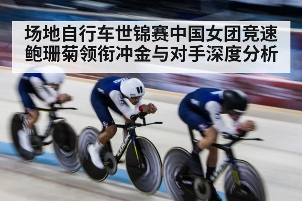 场地自行车世锦赛中国女团竞速鲍珊菊领衔冲金与对手深度分析